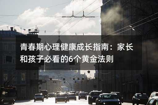 青春期心理健康成长指南:家长和孩子必看的6个黄金法则
