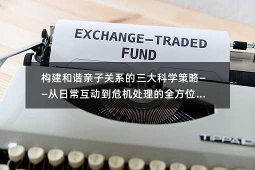 构建和谐亲子关系的三大科学策略——从日常互动到危机处理的全方位指南