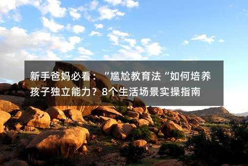 新手爸妈必看:“尴尬教育法“如何培养孩子独立能力?8个生活场景实操指南