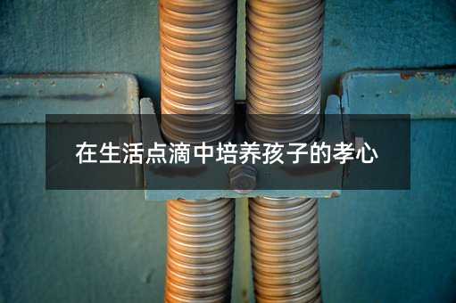 在生活点滴中培养孩子的孝心