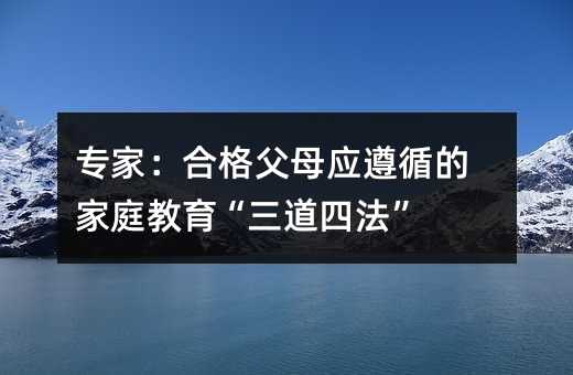 专家:合格父母应遵循的家庭教育“三道四法”