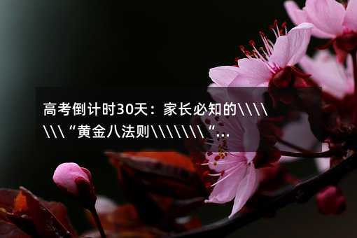高考倒计时30天:家长必知的“黄金八法则“,助孩子超常发挥的终极指南