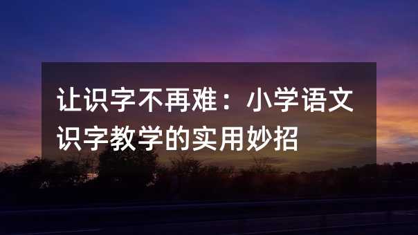 让识字不再难:小学语文识字教学的实用妙招