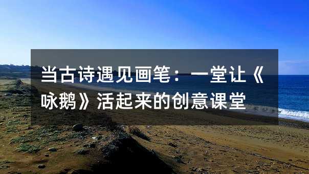 当古诗遇见画笔:一堂让《咏鹅》活起来的创意课堂