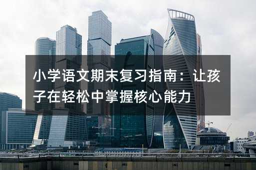 小学语文期末复习指南:让孩子在轻松中掌握核心能力