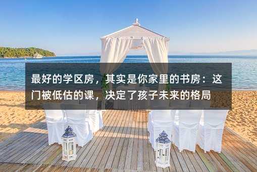 最好的学区房,其实是你家里的书房:这门被低估的课,决定了孩子未来的格局